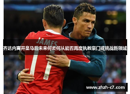 齐达内离开皇马后未来何去何从能否再度执教豪门或挑战新领域