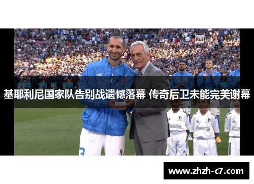基耶利尼国家队告别战遗憾落幕 传奇后卫未能完美谢幕